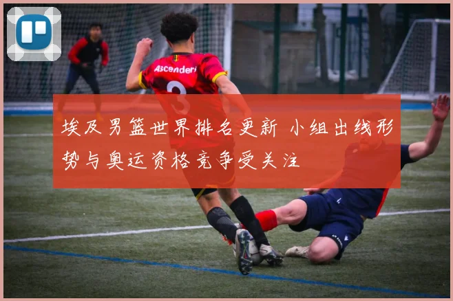 埃及男篮世界排名更新 小组出线形势与奥运资格竞争受关注
