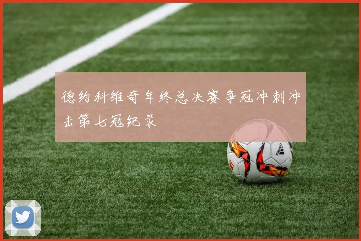 德约科维奇年终总决赛争冠冲刺冲击第七冠纪录