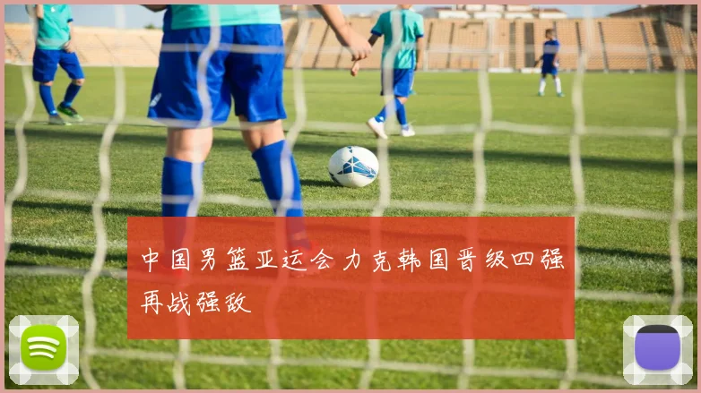 中国男篮亚运会力克韩国晋级四强再战强敌