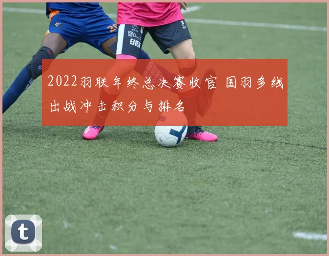 2022羽联年终总决赛收官 国羽多线出战冲击积分与排名
