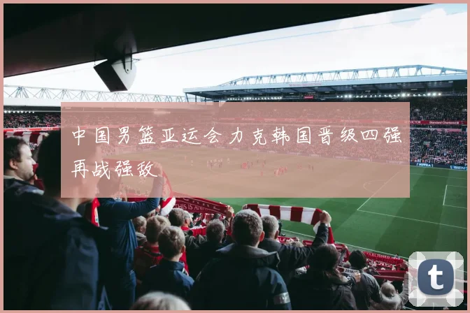 中国男篮亚运会力克韩国晋级四强再战强敌