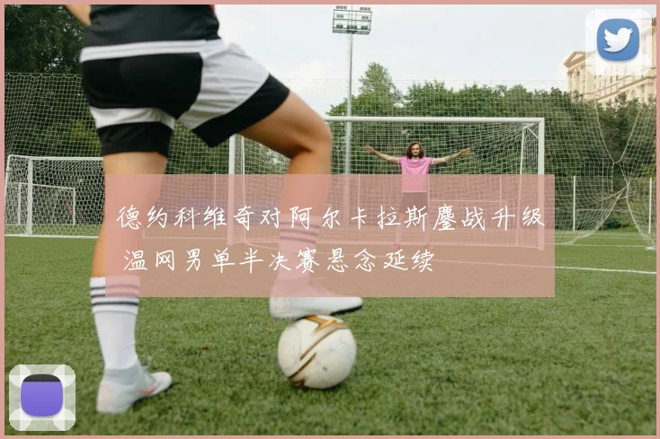 德约科维奇对阿尔卡拉斯鏖战升级 温网男单半决赛悬念延续