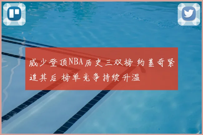 威少登顶NBA历史三双榜 约基奇紧追其后 榜单竞争持续升温