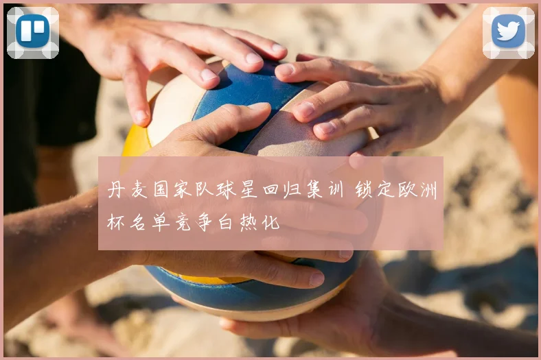 丹麦国家队球星回归集训 锁定欧洲杯名单竞争白热化