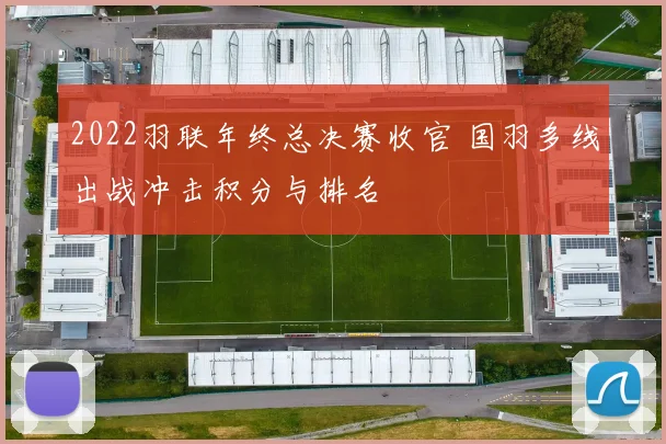2022羽联年终总决赛收官 国羽多线出战冲击积分与排名